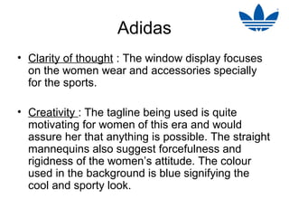 Adidas
• Clarity of thought : The window display focuses
  on the women wear and accessories specially
  for the sports.

• Creativity : The tagline being used is quite
  motivating for women of this era and would
  assure her that anything is possible. The straight
  mannequins also suggest forcefulness and
  rigidness of the women’s attitude. The colour
  used in the background is blue signifying the
  cool and sporty look.
 