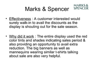 Marks & Spencer
• Effectiveness : A customer interested would
  surely walk-in to avail the discounts as the
  display is shouting out for the sale season.

• Why did it work : The entire display used the red
  color tints and shades indicating sales period &
  also providing an opportunity to avail extra
  reduction. The big banners as well as
  mannequins wearing similar t-shirts talking
  about sale are also very helpful.
 