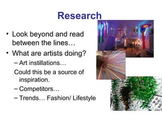 Research
• Look beyond and read
  between the lines…
• What are artists doing?
  – Art instillations…
  Could this be a source of
    inspiration.
  – Competitors…
  – Trends… Fashion/ Lifestyle
 