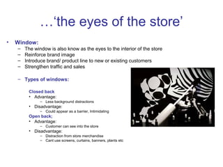 …‘the eyes of the store’
•   Window:
    –   The window is also know as the eyes to the interior of the store
    –   Reinforce brand image
    –   Introduce brand/ product line to new or existing customers
    –   Strengthen traffic and sales

    – Types of windows:

         Closed back
         • Advantage:
               – Less background distractions
         • Disadvantage:
               – Could appear as a barrier, Intimidating
         Open back;
         • Advantage:
               – Customer can see into the store
         • Disadvantage:
               – Distraction from store merchandise
               – Cant use screens, curtains, banners, plants etc
 