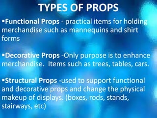 Functional Props - practical items for holding
merchandise such as mannequins and shirt
forms
Decorative Props -Only purpose is to enhance
merchandise. Items such as trees, tables, cars.
Structural Props -used to support functional
and decorative props and change the physical
makeup of displays. (boxes, rods, stands,
stairways, etc)
TYPES OF PROPS
 