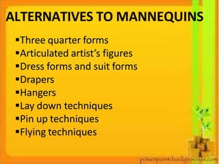 ALTERNATIVES TO MANNEQUINS
Three quarter forms
Articulated artist’s figures
Dress forms and suit forms
Drapers
Hangers
Lay down techniques
Pin up techniques
Flying techniques
 