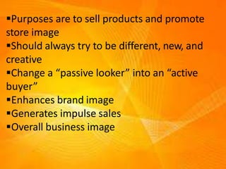 Purposes are to sell products and promote
store image
Should always try to be different, new, and
creative
Change a “passive looker” into an “active
buyer”
Enhances brand image
Generates impulse sales
Overall business image
 