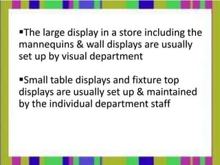 The large display in a store including the
mannequins & wall displays are usually
set up by visual department

Small table displays and fixture top
displays are usually set up & maintained
by the individual department staff
 