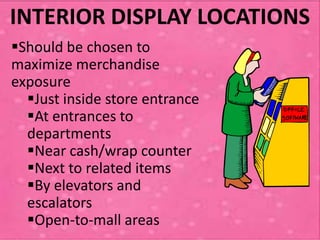 INTERIOR DISPLAY LOCATIONS
Should be chosen to
maximize merchandise
exposure
  Just inside store entrance
  At entrances to
  departments
  Near cash/wrap counter
  Next to related items
  By elevators and
  escalators
  Open-to-mall areas
 