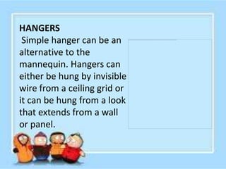 HANGERS
 Simple hanger can be an
alternative to the
mannequin. Hangers can
either be hung by invisible
wire from a ceiling grid or
it can be hung from a look
that extends from a wall
or panel.
 