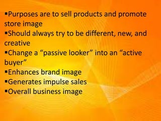 Purposes are to sell products and promote
store image
Should always try to be different, new, and
creative
Change a “passive looker” into an “active
buyer”
Enhances brand image
Generates impulse sales
Overall business image
 