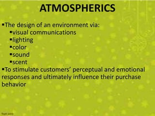 ATMOSPHERICS
The design of an environment via:
   visual communications
   lighting
   color
   sound
   scent
To stimulate customers’ perceptual and emotional
responses and ultimately influence their purchase
behavior
 