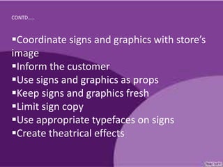 CONTD…..



Coordinate signs and graphics with store’s
image
Inform the customer
Use signs and graphics as props
Keep signs and graphics fresh
Limit sign copy
Use appropriate typefaces on signs
Create theatrical effects
 