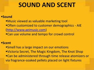 SOUND AND SCENT
Sound
   Music viewed as valuable marketing tool
   Often customized to customer demographics - AIE
   (http://www.aeimusic.com)
   Can use volume and tempo for crowd control

Scent
   Smell has a large impact on our emotions
   Victoria Secret, The Magic Kingdom, The Knot Shop
   Can be administered through time release atomizers or
   via fragrance-soaked pellets placed on light fixtures
 