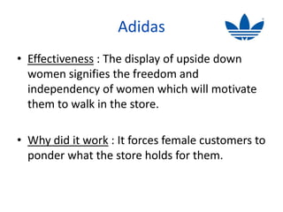 Adidas
• Effectiveness : The display of upside down
  women signifies the freedom and
  independency of women which will motivate
  them to walk in the store.

• Why did it work : It forces female customers to
  ponder what the store holds for them.
 