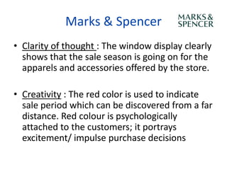 Marks & Spencer
• Clarity of thought : The window display clearly
  shows that the sale season is going on for the
  apparels and accessories offered by the store.

• Creativity : The red color is used to indicate
  sale period which can be discovered from a far
  distance. Red colour is psychologically
  attached to the customers; it portrays
  excitement/ impulse purchase decisions
 