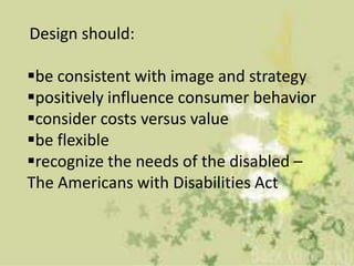 Design should:

be consistent with image and strategy
positively influence consumer behavior
consider costs versus value
be flexible
recognize the needs of the disabled –
The Americans with Disabilities Act
 