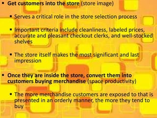  Get customers into the store (store image)

    Serves a critical role in the store selection process

    Important criteria include cleanliness, labeled prices,
     accurate and pleasant checkout clerks, and well-stocked
     shelves

    The store itself makes the most significant and last
     impression

 Once they are inside the store, convert them into
  customers buying merchandise (space productivity)

    The more merchandise customers are exposed to that is
     presented in an orderly manner, the more they tend to
     buy
 