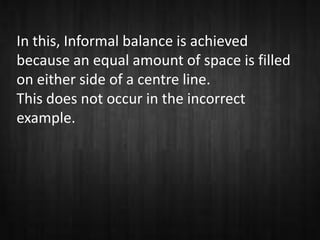 In this, Informal balance is achieved
because an equal amount of space is filled
on either side of a centre line.
This does not occur in the incorrect
example.
 