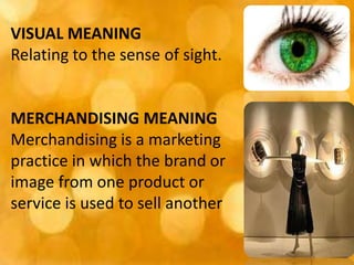 VISUAL MEANING
Relating to the sense of sight.


MERCHANDISING MEANING
Merchandising is a marketing
practice in which the brand or
image from one product or
service is used to sell another
 