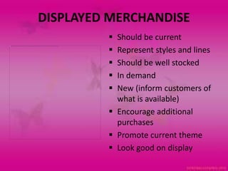 DISPLAYED MERCHANDISE
          Should be current
          Represent styles and lines
          Should be well stocked
          In demand
          New (inform customers of
           what is available)
          Encourage additional
           purchases
          Promote current theme
          Look good on display
 