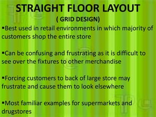 STRAIGHT FLOOR LAYOUT
                     ( GRID DESIGN)
Best used in retail environments in which majority of
customers shop the entire store

Can be confusing and frustrating as it is difficult to
see over the fixtures to other merchandise

Forcing customers to back of large store may
frustrate and cause them to look elsewhere

Most familiar examples for supermarkets and
drugstores
 