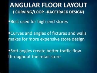 ANGULAR FLOOR LAYOUT
  ( CURVING/LOOP –RACETRACK DESIGN)

Best used for high-end stores

Curves and angles of fixtures and walls
makes for more expensive store design

Soft angles create better traffic flow
throughout the retail store
 