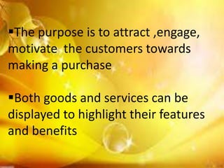 The purpose is to attract ,engage,
motivate the customers towards
making a purchase

Both goods and services can be
displayed to highlight their features
and benefits
 