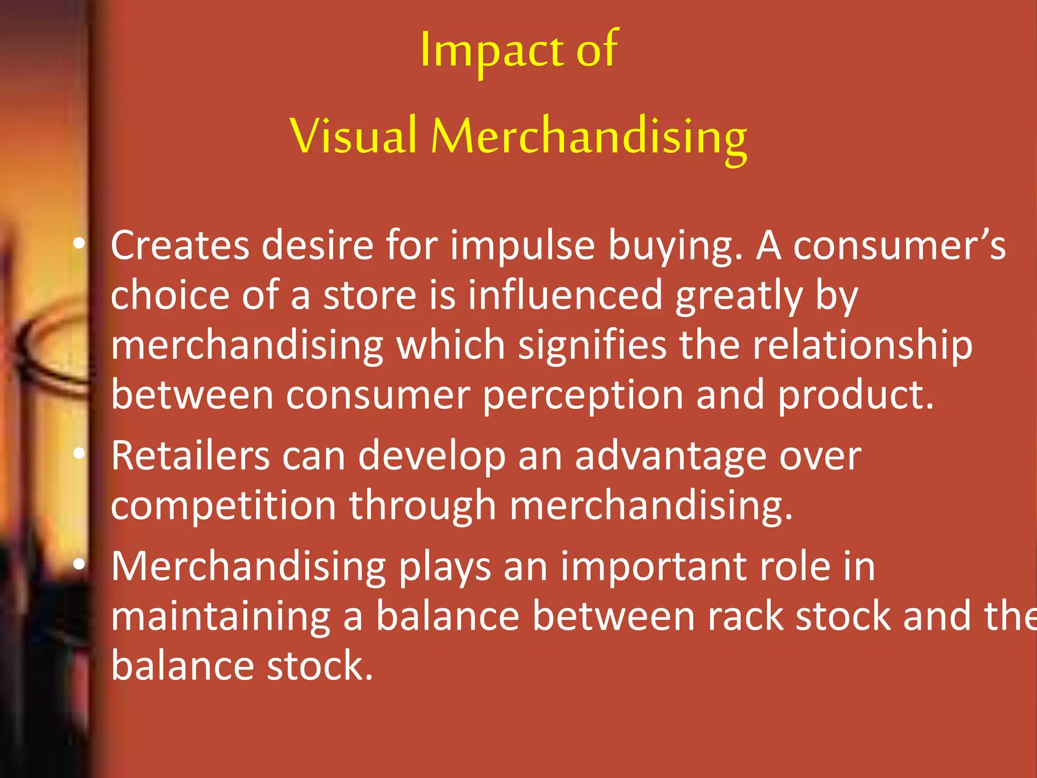 Impact of
Visual Merchandising
• Creates desire for impulse buying. A consumer’s
choice of a store is influenced greatly by
merchandising which signifies the relationship
between consumer perception and product.
• Retailers can develop an advantage over
competition through merchandising.
• Merchandising plays an important role in
maintaining a balance between rack stock and the
balance stock.
 