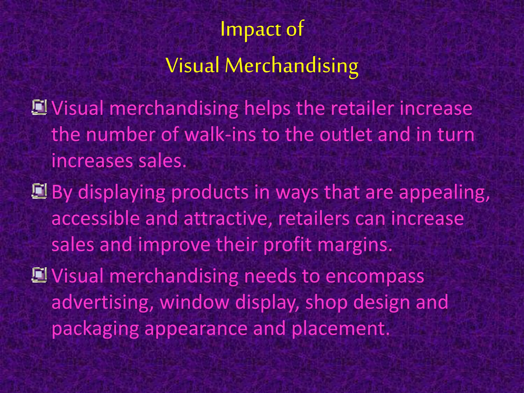Impact of
Visual Merchandising
Visual merchandising helps the retailer increase
the number of walk-ins to the outlet and in turn
increases sales.
By displaying products in ways that are appealing,
accessible and attractive, retailers can increase
sales and improve their profit margins.
Visual merchandising needs to encompass
advertising, window display, shop design and
packaging appearance and placement.
 