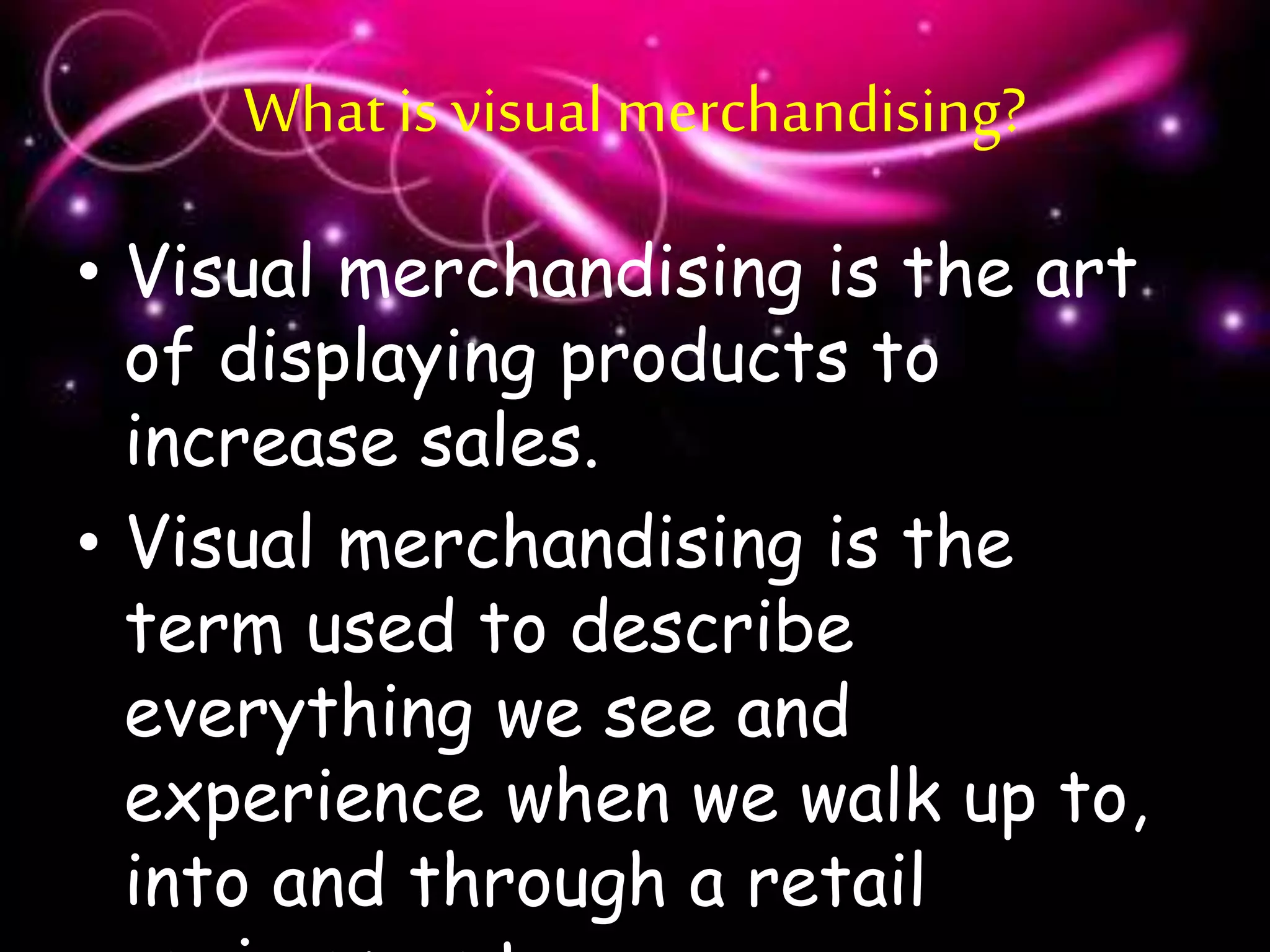 What is visual merchandising?
• Visual merchandising is the art
of displaying products to
increase sales.
• Visual merchandising is the
term used to describe
everything we see and
experience when we walk up to,
into and through a retail
 