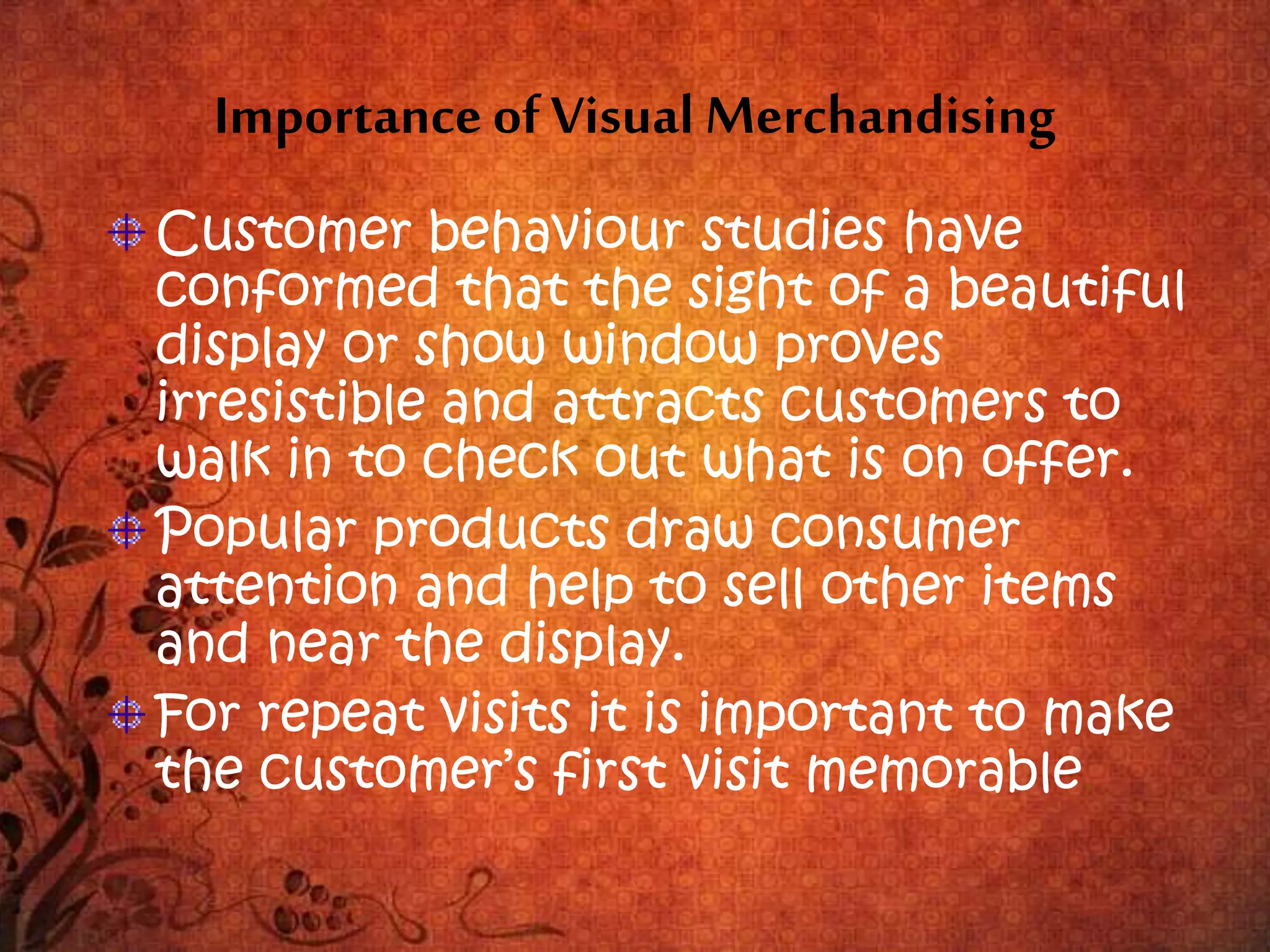 Importance of Visual Merchandising
Customer behaviour studies have
conformed that the sight of a beautiful
display or show window proves
irresistible and attracts customers to
walk in to check out what is on offer.
Popular products draw consumer
attention and help to sell other items
and near the display.
For repeat visits it is important to make
the customer’s first visit memorable.
 