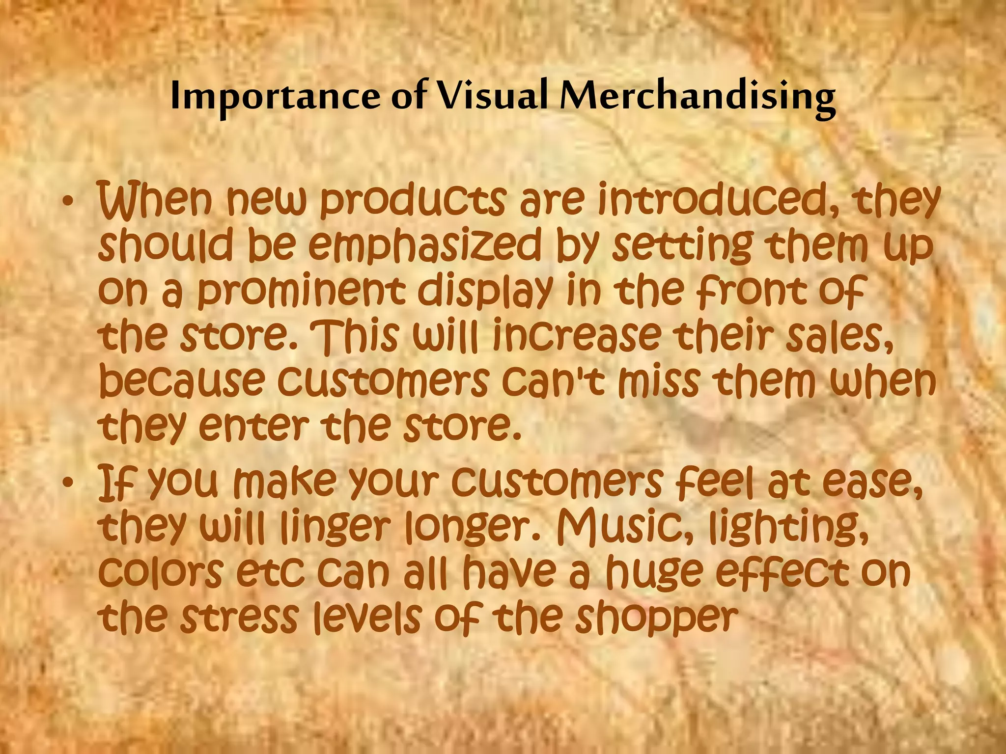 Importance of Visual Merchandising
• When new products are introduced, they
should be emphasized by setting them up
on a prominent display in the front of
the store. This will increase their sales,
because customers can't miss them when
they enter the store.
• If you make your customers feel at ease,
they will linger longer. Music, lighting,
colors etc can all have a huge effect on
the stress levels of the shopper
 