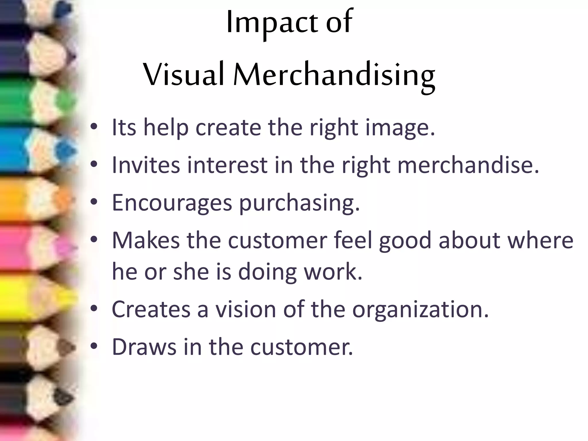 Impact of
Visual Merchandising
• Its help create the right image.
• Invites interest in the right merchandise.
• Encourages purchasing.
• Makes the customer feel good about where
he or she is doing work.
• Creates a vision of the organization.
• Draws in the customer.
 