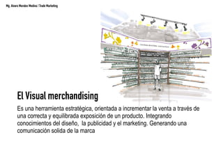 El Visual merchandising
Es una herramienta estratégica, orientada a incrementar la venta a través de
una correcta y equilibrada exposición de un producto. Integrando
conocimientos del diseño, la publicidad y el marketing. Generando una
comunicación solida de la marca
Mg. Alvaro Morales Medina / Trade Marketing
 