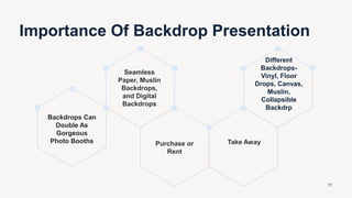 Backdrops Can
Double As
Gorgeous
Photo Booths
Seamless
Paper, Muslin
Backdrops,
and Digital
Backdrops
Purchase or
Rent
Take Away
Different
Backdrops-
Vinyl, Floor
Drops, Canvas,
Muslin,
Collapsible
Backdrp
Importance Of Backdrop Presentation
11
 