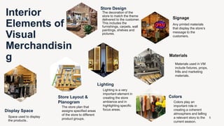Interior
Elements of
Visual
Merchandisin
g
Store Design
The decoration of the
store to match the theme
delivered to the customer.
This includes the
furnishings, carpets, wall
paintings, shelves and
pictures.
Store Layout &
Planogram
The store plan that
assigns specified areas
of the store to different
product groups.
Display Space
Space used to display
the products.
Signage
Any printed materials
that display the store’s
message to the
customers.
Lighting
Lighting is a very
important element in
creating the store
ambience and in
highlighting specific
focus areas.
Materials
Materials used in VM
include fixtures, props,
frills and marketing
materials.
Colors
Colors play an
important role in
creating a coherent
atmosphere and telling
a relevant story to the
current season.
5
 
