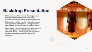 A backdrop is an effective means of passing across a
message, emphasizing the theme of the event,
promoting a product, or creating recognition for a brand.
Backdrops are a flexible branding solution that impacts
positively on an event and leaves a lasting impression.
Backdrops are important as they can enhance events.
Backdrops are a cost-effective option for advertising and
value-building for a brand. Backdrops sometimes
prominently display a brand’s logo or message without
the need for an overly-aggressive sales pitch or
presentation.
Backdrop Presentation
9
 