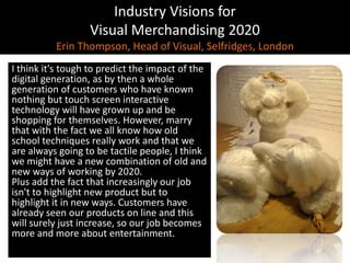 Industry Visions forVisual Merchandising 2020Erin Thompson, Head of Visual, Selfridges, LondonI think it's tough to predict the impact of the digital generation, as by then a whole generation of customers who have known nothing but touch screen interactive technology will have grown up and be shopping for themselves. However, marry that with the fact we all know how old school techniques really work and that we are always going to be tactile people, I think we might have a new combination of old and new ways of working by 2020. Plus add the fact that increasingly our job isn't to highlight new product but to highlight it in new ways. Customers have already seen our products on line and this will surely just increase, so our job becomes more and more about entertainment.