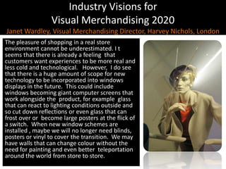 Industry Visions forVisual Merchandising 2020Janet Wardley, Visual Merchandising Director, Harvey Nichols, LondonThe pleasure of shopping in a real store  environment cannot be underestimated. I t seems that there is already a feeling  that  customers want experiences to be more real and less cold and technological.   However,  I do see that there is a huge amount of scope for new technology to be incorporated into windows displays in the future.  This could include windows becoming giant computer screens that work alongside the  product, for example  glass that can react to lighting conditions outside and so cut down reflections or even glass that can frost over or  become large posters at the flick of a switch.  When new window schemes are installed , maybe we will no longer need blinds, posters or vinyl to cover the transition.  We may have walls that can change colour without the need for paintingand even better  teleportation around the world from store to store.