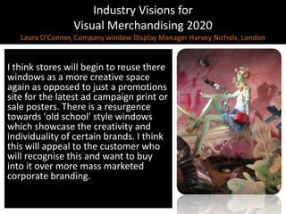 Industry Visions forVisual Merchandising 2020Laura O’Connor, Company window Display Manager Harvey Nichols, LondonI think stores will begin to reuse there windows as a more creative space again as opposed to just a promotions site for the latest ad campaign print or sale posters. There is a resurgence towards 'old school' style windows which showcase the creativity and individuality of certain brands. I think this will appeal to the customer who will recognise this and want to buy into it over more mass marketed corporate branding.