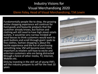 Industry Visions forVisual Merchandising 2020Glenn Foley, Head of Visual Merchandising, T.M.LewinFundamentally people like to shop, the growing online shopping experience will continue for hard goods and favourite products that the customer already knows, but fashion and clothing will still need to have high street retails outlets, it would be very narrow minded of retail bosses to think customers would want to push buttons and scroll through giant I pads to fine clothes, fashion shopping is about the tactile experience and the fun of purchasing something new, VM will become even more important as retailers will have to excite and entertain customers who are being distracted through a forest of other media, TV, Internet, Mobiles etc.Only by investing in the skill set of young VM’s will the industry prepare its self for the next 10 years