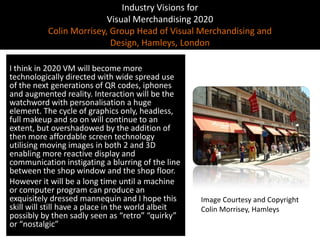 Industry Visions forVisual Merchandising 2020Colin Morrisey, Group Head of Visual Merchandising and Design, Hamleys, LondonI think in 2020 VM will become more technologically directed with wide spread use of the next generations of QR codes, iphones and augmented reality. Interaction will be the watchword with personalisation a huge element. The cycle of graphics only, headless, full makeup and so on will continue to an extent, but overshadowed by the addition of then more affordable screen technology utilising moving images in both 2 and 3D enabling more reactive display and communication instigating a blurring of the line between the shop window and the shop floor.However it will be a long time until a machine or computer program can produce an exquisitely dressed mannequin and I hope this skill will still have a place in the world albeit possibly by then sadly seen as “retro” “quirky” or “nostalgic”Image Courtesy and Copyright Colin Morrisey, Hamleys