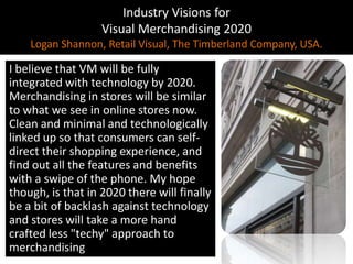 Industry Visions forVisual Merchandising 2020Logan Shannon, Retail Visual, The Timberland Company, USA.I believe that VM will be fully integrated with technology by 2020. Merchandising in stores will be similar to what we see in online stores now. Clean and minimal and technologically linked up so that consumers can self-direct their shopping experience, and find out all the features and benefits with a swipe of the phone. My hope though, is that in 2020 there will finally be a bit of backlash against technology and stores will take a more hand crafted less "techy" approach to merchandising