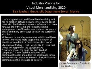 Industry Visions forVisual Merchandising 2020Elsa Sanchez, Grupo Julio Department Stores, MexicoIcan’timagine Retail and Visual Merchandisingwhich has no relationbetween new technologyand social networks.  Media isanenormousinfluencethatevennow, weare witnessingthelatest marketing strategiessuch as QR codes, more interactivepoints of sale and manyotherwaystocatch thecustomersattention.Withmore  demandingcustomers, retailerswillhavetoinvestmore and more togaintheattention of peoplesurroundedby a hugecompetitiveworld.My personal feelingisthat I wouldliketothinkthattrendswillrespondin theoppositeway, “reintrodution of thepaintbrushinstead of computers”.  I alsofeelthatwindows and commercialspacesshould be the ideal spaceforus as creatives and artistsas a means of expressionand communicatethismessagetosociety.Image Courtesy and CopyrightElsa Sanchez
