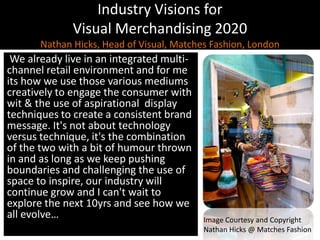 Industry Visions forVisual Merchandising 2020Nathan Hicks, Head of Visual, Matches Fashion, LondonWe already live in an integrated multi-channel retail environment and for me its how we use those various mediums creatively to engage the consumer with wit & the use of aspirational  display techniques to create a consistent brand message. It's not about technology versus technique, it's the combination of the two with a bit of humour thrown in and as long as we keep pushing boundaries and challenging the use of space to inspire, our industry will continue grow and I can't wait to explore the next 10yrs and see how we all evolve…Image Courtesy and CopyrightNathan Hicks @ Matches Fashion