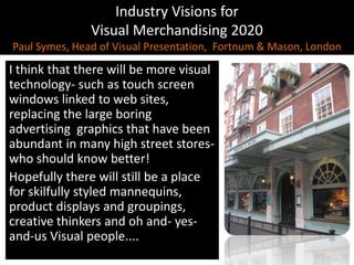 Industry Visions forVisual Merchandising 2020Paul Symes, Head of Visual Presentation,  Fortnum & Mason, LondonI think that there will be more visual technology- such as touch screen windows linked to web sites, replacing the large boring advertising  graphics that have been abundant in many high street stores-who should know better! Hopefully there will still be a place for skilfully styled mannequins, product displays and groupings, creative thinkers and oh and- yes- and-us Visual people....