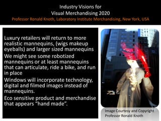 Industry Visions forVisual Merchandising 2020Professor Ronald Knoth, Laboratory Institute Merchandising, New York, USALuxury retailers will return to more realistic mannequins, (wigs makeup eyeballs) and larger sized mannequinsWe might see some robotized mannequins or at least mannequins that can articulate, ride a bike, and run in place Windows will incorporate technology, digital and filmed images instead of mannequins.Eco sensitive product and merchandise that appears “hand made”. Image Courtesy and CopyrightProfessor Ronald Knoth.