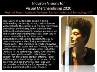 Industry Visions forVisual Merchandising 2020Reginald Rogers, Assistant Professor, Fashion Institute of Technology, NYCEco - Luxury, As sustainable design is being Eco-Luxury, as sustainable design is being embraced by the Luxury brands, their influence will accelerate the current eco-friendly movement throughout the industry. It will translate into additional materials used in window presentation and visual merchandising initiatives. With luxury brands committing to cut their paper consumption, redesigning packaging to 100 %recyclable paper and exploring eco- friendly mannequins.   The challenge to create innovative uses for recycled paper and eco- friendly materials will become more of a priority to the rest of the industry. In the technology sector, POS software for the I-pad platform will create interactive content for articulating product offering. I-pads will take a prominent footprint at the end of the aisle with end cap POP units. The I-pad will become the tool of choice for expanding the branded statement at the retail channel. 