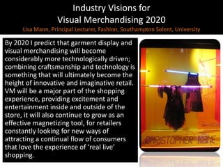 Industry Visions forVisual Merchandising 2020Lisa Mann, Principal Lecturer, Fashion, Southampton Solent, UniversityBy 2020 I predict that garment display and visual merchandising will become considerably more technologically driven; combining craftsmanship and technology is something that will ultimately become the height of innovative and imaginative retail. VM will be a major part of the shopping experience, providing excitement and entertainment inside and outside of the store, it will also continue to grow as an effective magnetizing tool, for retailers constantly looking for new ways of attracting a continual flow of consumers that love the experience of ‘real live’ shopping.
