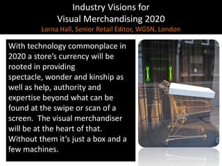 Industry Visions forVisual Merchandising 2020Lorna Hall, Senior Retail Editor, WGSN, LondonWith technology commonplace in 2020 a store’s currency will be rooted in providing spectacle, wonder and kinship as well as help, authority and expertise beyond what can be found at the swipe or scan of a screen.  The visual merchandiser will be at the heart of that. Without them it’s just a box and a few machines.