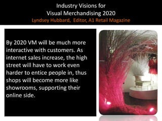 Industry Visions forVisual Merchandising 2020Lyndsey Hubbard,  Editor, A1 Retail MagazineBy 2020 VM will be much more interactive with customers. As internet sales increase, the high street will have to work even harder to entice people in, thus shops will become more like showrooms, supporting their online side. 