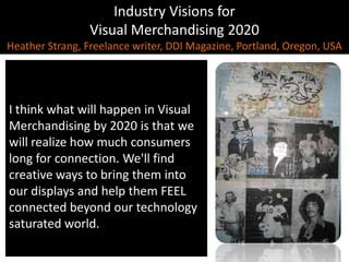 Industry Visions forVisual Merchandising 2020Heather Strang, Freelance writer, DDI Magazine, Portland, Oregon, USAI think what will happen in Visual Merchandising by 2020 is that we will realize how much consumers long for connection. We'll find creative ways to bring them into our displays and help them FEEL connected beyond our technology saturated world.