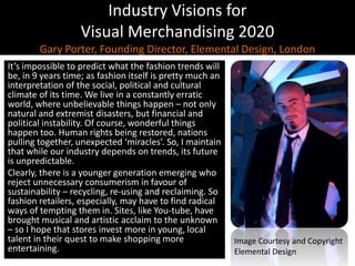 Industry Visions forVisual Merchandising 2020Gary Porter, Founding Director, Elemental Design, LondonIt’s impossible to predict what the fashion trends will be, in 9 years time; as fashion itself is pretty much an interpretation of the social, political and cultural climate of its time. We live in a constantly erratic world, where unbelievable things happen – not only natural and extremist disasters, but financial and political instability. Of course, wonderful things happen too. Human rights being restored, nations pulling together, unexpected ‘miracles’. So, I maintain that while our industry depends on trends, its future is unpredictable. Clearly, there is a younger generation emerging who reject unnecessary consumerism in favour of sustainability – recycling, re-using and reclaiming. So fashion retailers, especially, may have to find radical ways of tempting them in. Sites, like You-tube, have brought musical and artistic acclaim to the unknown – so I hope that stores invest more in young, local talent in their quest to make shopping more entertaining.Image Courtesy and CopyrightElemental Design